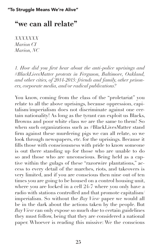 “To Struggle Means We’re Alive”  “we can all relate”  ALY Warion C1 Warion, NC  1. How did you first hear about the anti-police uprisings and  BlackLives Vatter protests in Ferguson, Baltimore, Oakland, and other cities, of 2014-2015; friends and faumily; other prison- ers, corporate media, andor radical publications  You know. coming from the class of the ate to all the above uprisings ¢ oppression, capi- talism/imperialism docs not discriminate against onc cer- tain nationality! As long as the tyrant can exploit us Blacks. Browns and poor white class we are the same to them! So when such organizations such as #BlackLivesMatter stand  “prolctariat” you  re becau  1 against these murdering pigs we can all relate, so we look through newspapers, ete. for the up fills those with consciousness with pride to know someone is out there standing up for those who are unable to do nd those who 1  ings. Because it  s0  unconscious. Being held as a cap- tive within the gulags of these “razorwire plantations.” ac- cess to every detail of the marches, riots, and takcovers is very limited, and if you are conscious then nine out of ten  timies you are going to be housed on a control housing unit, where you are locked in a cell 24-7 where you only have a  radio with stations controlled and that promote capitalism imperialism. So without the Zay View paper we would all be in the dark about the actions taken by the people. But BayView can only expose so much due to certa they must follow, being that they a paper: Whoever is reading this missive: We the conscious  n guidelines considered a national  